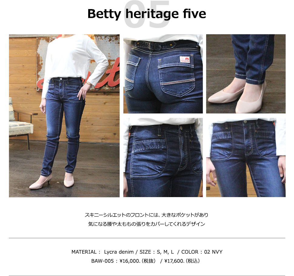 Betty heritage five スキニーシルエットのフロントには、大きなポケットがあり気になる腰や太ももの張りをカバーしてくれるデザイン MATERIAL :  Lycra denim / SIZE : S, M, L /COLOR : 02 NVY BAW-005 : ￥16,000.（税抜） / ￥17,600.（税込）